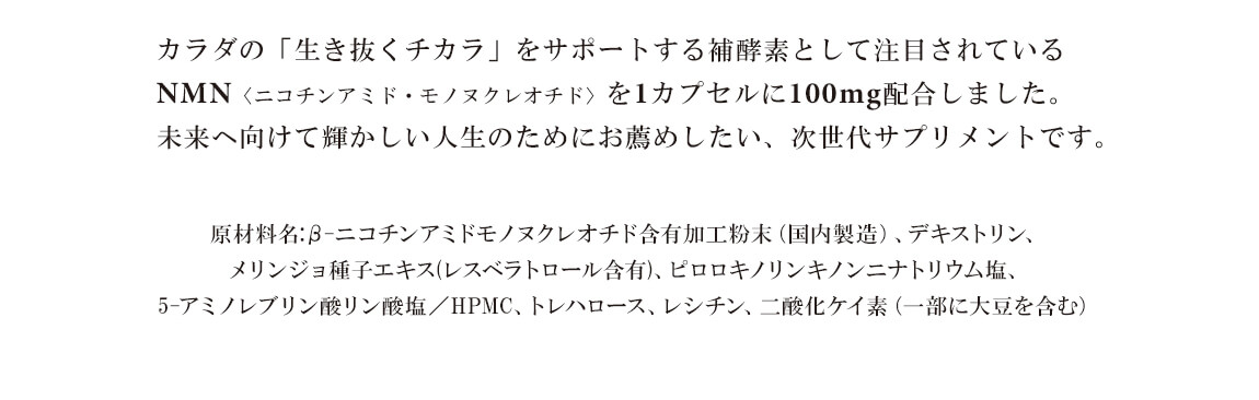 カラダの「生き抜くチカラ」をサポートする補酵素として注目されているNMNを2カプセルに300mg配合しました。未来へ向けて輝かしい人生のためにお薦めしたい、次世代サプリメントです