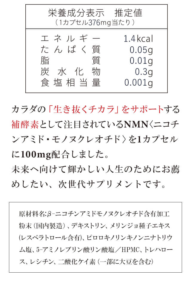 カラダの「生き抜くチカラ」をサポートする補酵素として注目されているNMNを2カプセルに300mg配合しました。未来へ向けて輝かしい人生のためにお薦めしたい、次世代サプリメントです