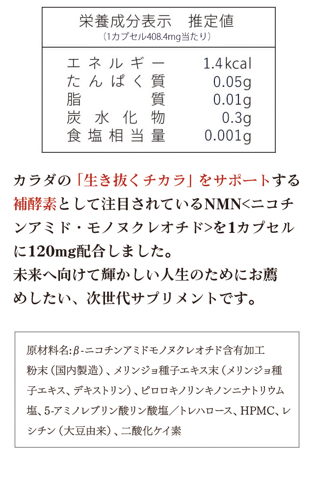 カラダの「生き抜くチカラ」をサポートする補酵素として注目されているNMNを1カプセルに120mg配合しました。未来へ向けて輝かしい人生のためにお薦めしたい、次世代サプリメントです
